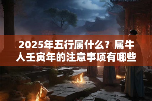 2025年五行属什么？属牛人壬寅年的注意事项有哪些