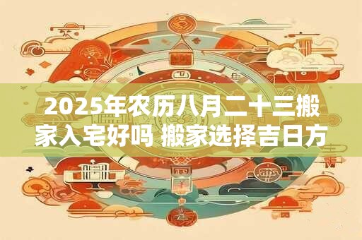 2025年农历八月二十三搬家入宅好吗 搬家选择吉日方法 2025年农历八月二十三搬家入宅好吗 搬家选择吉日方法