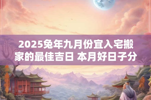 2025兔年九月份宜入宅搬家的最佳吉日 本月好日子分析
