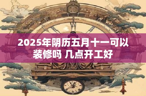 2026年阴历五月十一可以装修吗 几点开工好