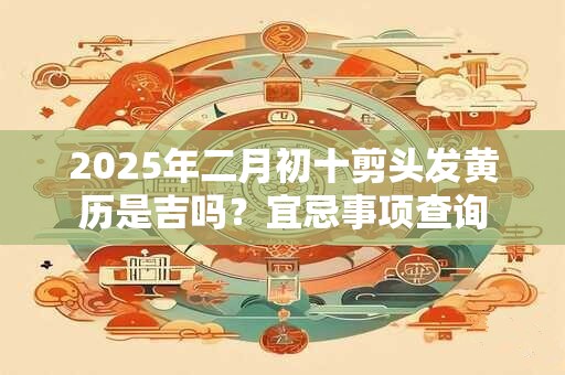 2025年二月初十剪头发黄历是吉吗？宜忌事项查询