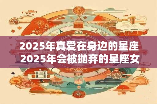 2025年真爱在身边的星座 2025年会被抛弃的星座女 2025年真爱在身边的星座 2025年会被抛弃的星座女
