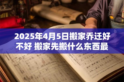 2025年4月5日搬家乔迁好不好 搬家先搬什么东西最旺财 2025年4月5日搬家乔迁好不好 搬家先搬什么东西最旺财
