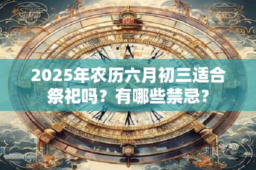 2025年农历六月初三适合祭祀吗？有哪些禁忌？