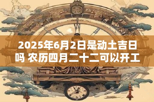2025年6月2日是动土吉日吗 农历四月二十二可以开工动土吗