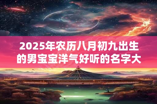 2025年农历八月初九出生的男宝宝洋气好听的名字大全 2025年农历八月初九出生的男宝宝洋气好听的名字大全