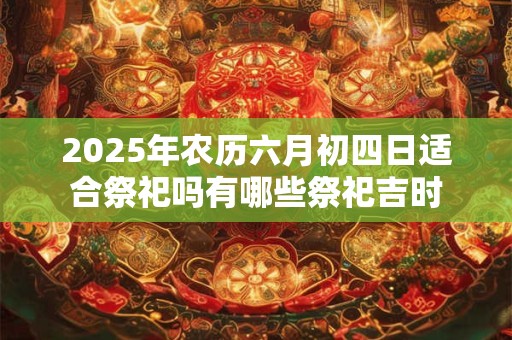 2025年农历六月初四日适合祭祀吗有哪些祭祀吉时