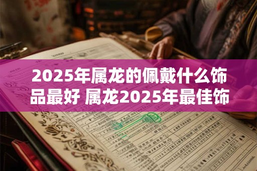 2025年属龙的佩戴什么饰品最好 属龙2025年最佳饰品究竟是什么
