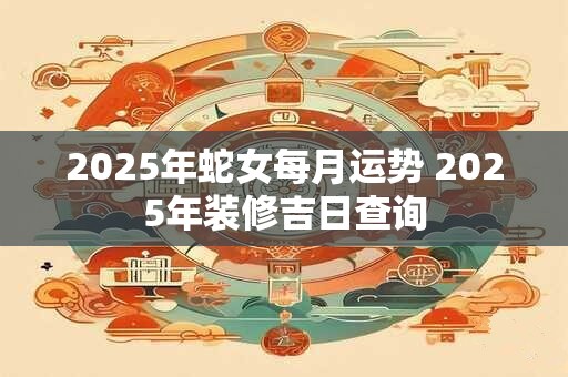 2025年蛇女每月运势 2025年装修吉日查询