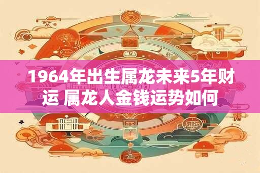 1964年出生属龙未来5年财运 属龙人金钱运势如何
