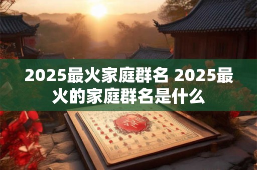 2025最火家庭群名 2025最火的家庭群名是什么