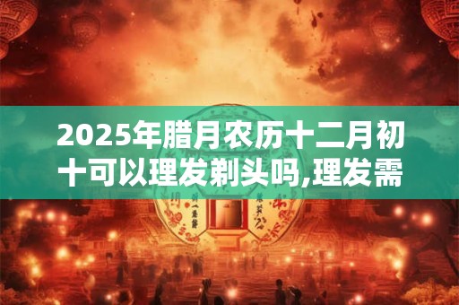 2025年腊月农历十二月初十可以理发剃头吗,理发需要注意什么？