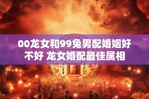 00龙女和99兔男配婚姻好不好 龙女婚配最佳属相