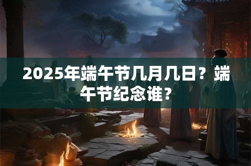2025年端午节几月几日？端午节纪念谁？