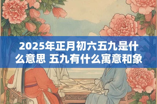 2025年正月初六五九是什么意思 五九有什么寓意和象征