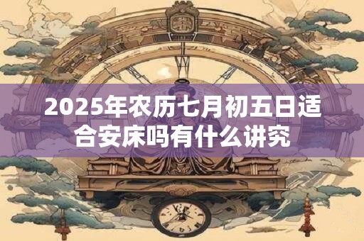 2025年农历七月初五日适合安床吗有什么讲究