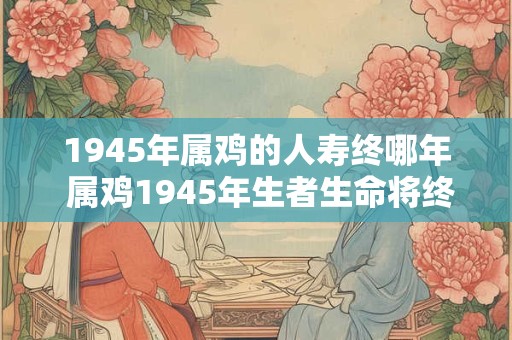 1945年属鸡的人寿终哪年 属鸡1945年生者生命将终于何年 1945年属鸡的人寿终哪年 属鸡1945年生者生命将终于何年