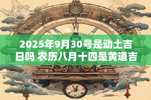 2025年9月30号是动土吉日吗 农历八月十四是黄道吉日吗 2025年9月30号是动土吉日吗 农历八月十四是黄道吉日吗