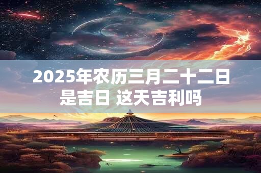 2025年农历三月二十二日是吉日 这天吉利吗 2025年农历三月二十二日是吉日 这天吉利吗