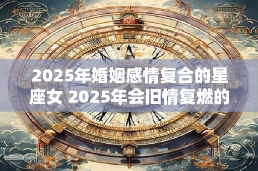 2025年婚姻感情复合的星座女 2025年会旧情复燃的星座女