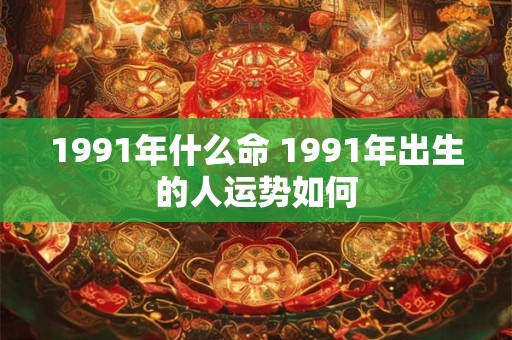 1991年什么命 1991年出生的人运势如何