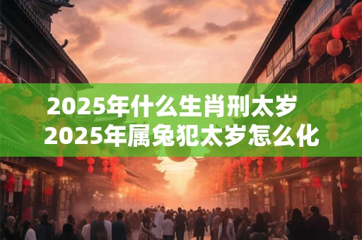 2025年什么生肖刑太岁   2025年属兔犯太岁怎么化解