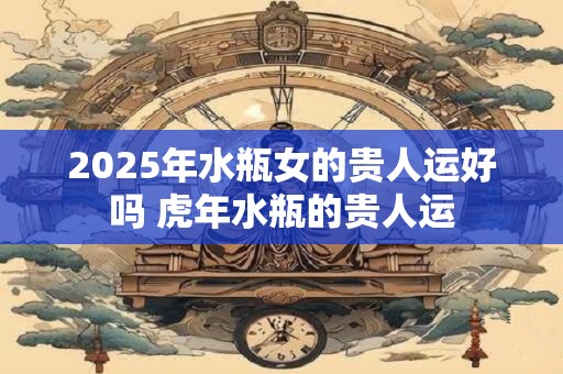 2025年水瓶女的贵人运好吗 虎年水瓶的贵人运 2025年水瓶女的贵人运好吗 虎年水瓶的贵人运