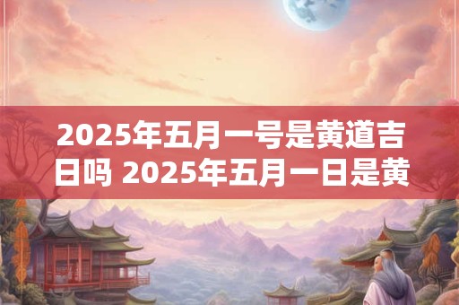 2025年五月一号是黄道吉日吗 2025年五月一日是黄道吉日吗
