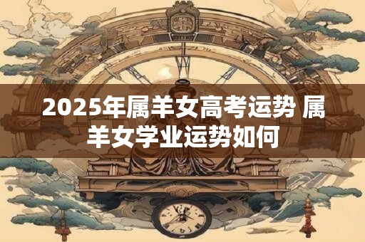 2025年属羊女高考运势 属羊女学业运势如何