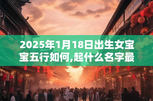2025年1月18日出生女宝宝五行如何,起什么名字最佳