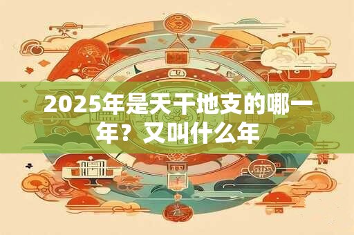 2025年是天干地支的哪一年？又叫什么年