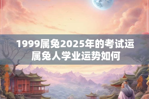 1999属兔2025年的考试运 属兔人学业运势如何