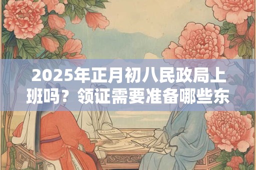 2025年正月初八民政局上班吗？领证需要准备哪些东西？