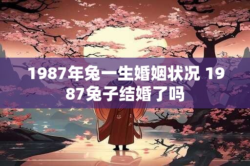 1987年兔一生婚姻状况 1987兔子结婚了吗 1987年兔一生婚姻状况 1987兔子结婚了吗