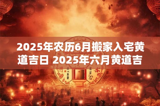 2025年农历6月搬家入宅黄道吉日 2025年六月黄道吉日搬家吉不吉