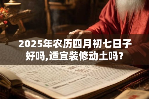 2025年农历四月初七日子好吗,适宜装修动土吗？