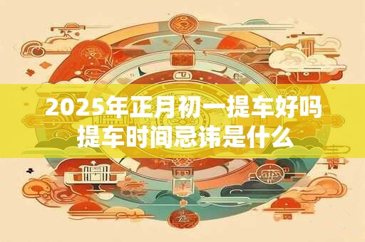 2025年正月初一提车好吗 提车时间忌讳是什么