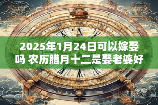 2026年1月24日可以嫁娶吗 农历腊月十二是娶老婆好日子吗