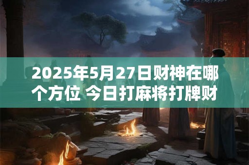 2025年5月27日财神在哪个方位 今日打麻将打牌财神方位