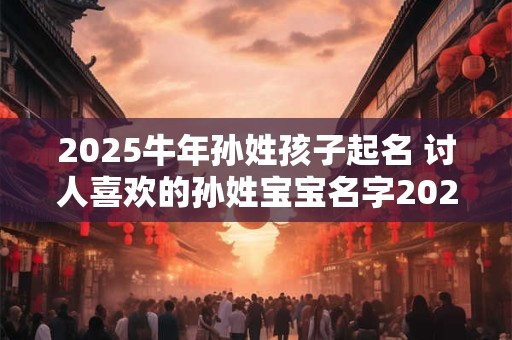 2025牛年孙姓孩子起名 讨人喜欢的孙姓宝宝名字2025