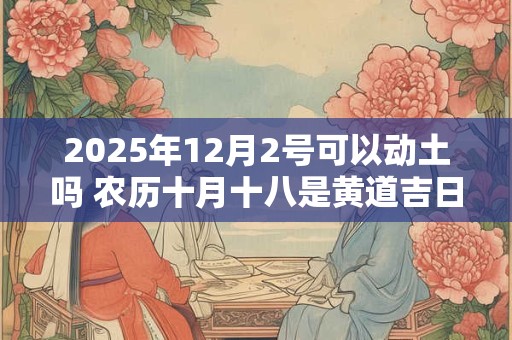 2025年12月2号可以动土吗 农历十月十八是黄道吉日吗 2025年12月2号可以动土吗 农历十月十八是黄道吉日吗
