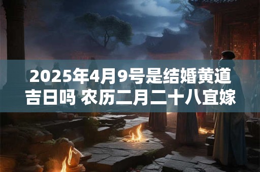 2025年4月9号是结婚黄道吉日吗 农历二月二十八宜嫁娶吗