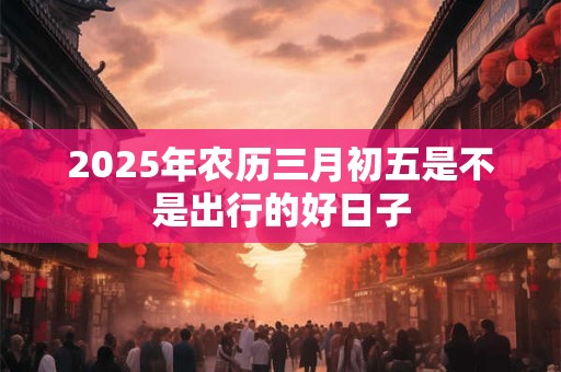2025年农历三月初五是不是出行的好日子