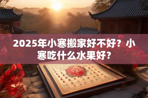 2025年小寒搬家好不好?小寒吃什么水果好? 2025年小寒搬家好不好?小寒吃什么水果好?
