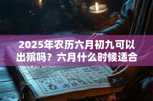 2025年农历六月初九可以出殡吗？六月什么时候适合出殡？