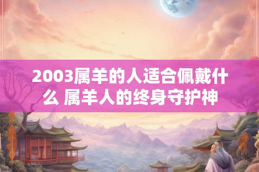 2003属羊的人适合佩戴什么 属羊人的终身守护神