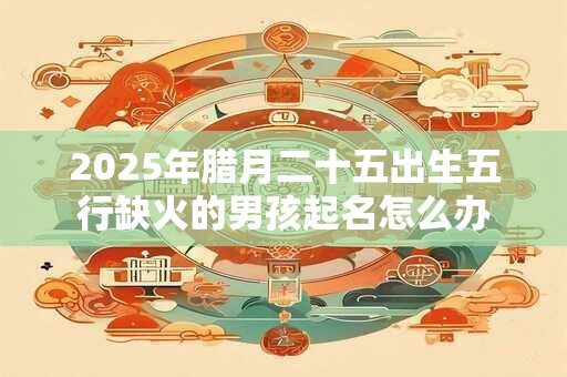 2025年腊月二十五出生五行缺火的男孩起名怎么办 2025年腊月二十五出生五行缺火的男孩起名怎么办