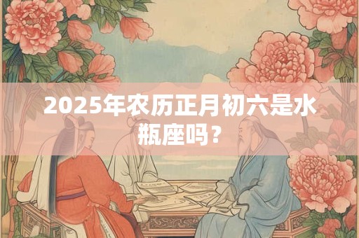 2025年农历正月初六是水瓶座吗？
