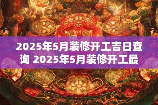 2025年5月装修开工吉日查询 2025年5月装修开工最佳吉日是什么