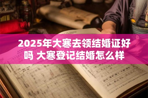 2025年大寒去领结婚证好吗 大寒登记结婚怎么样 2025年大寒去领结婚证好吗 大寒登记结婚怎么样
